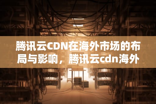 腾讯云CDN在海外市场的布局与影响，腾讯云cdn海外