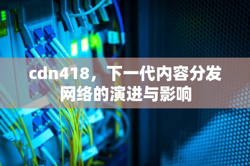 cdn418，下一代内容分发网络的演进与影响