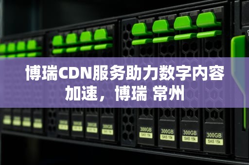 博瑞CDN服务助力数字内容加速，博瑞 常州