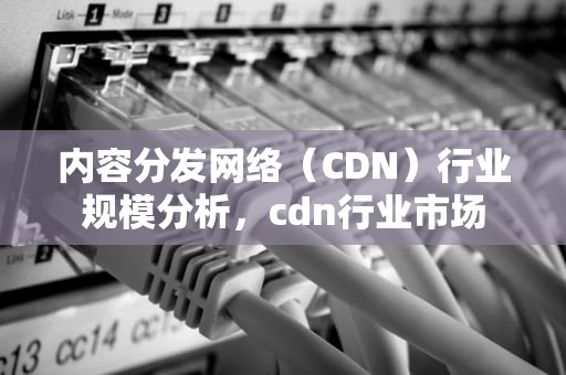 内容分发网络（CDN）行业规模分析，cdn行业市场