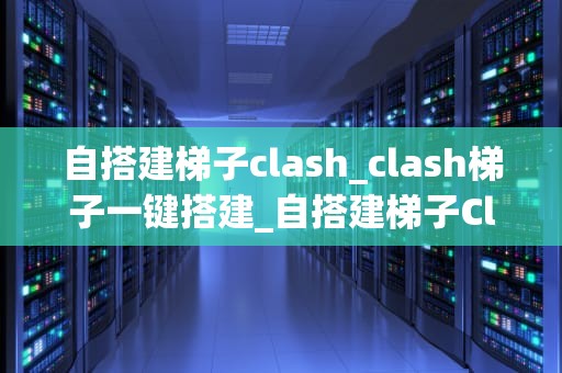 自搭建梯子clash_clash梯子一键搭建_自搭建梯子Clash：从入门到精通