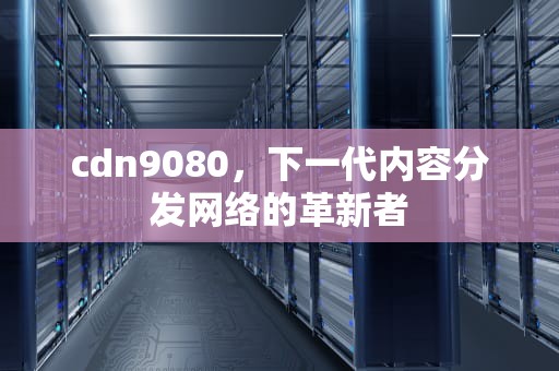 cdn9080，下一代内容分发网络的革新者