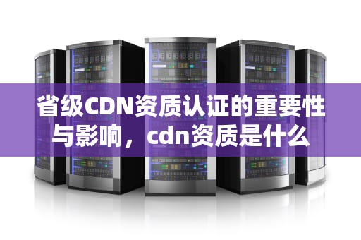 省级CDN资质认证的重要性与影响，cdn资质是什么