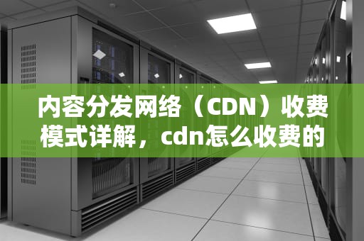 内容分发网络（CDN）收费模式详解，cdn怎么收费的