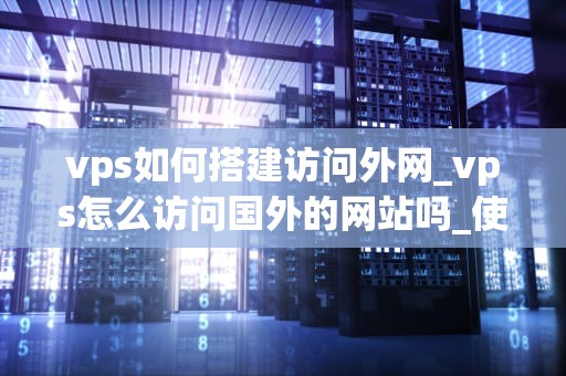 vps如何搭建访问外网_vps怎么访问国外的网站吗_使用VPS搭建访问外网的详细指南
