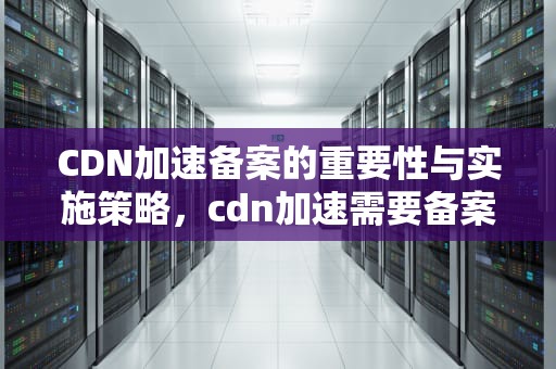 CDN加速备案的重要性与实施策略，cdn加速需要备案吗