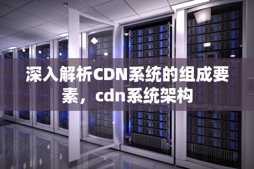 深入解析CDN系统的组成要素，cdn系统架构