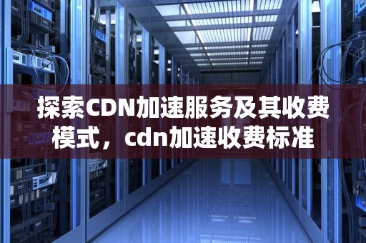 探索CDN加速服务及其收费模式，cdn加速收费标准