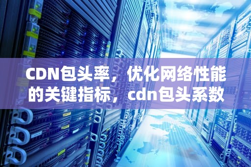 CDN包头率，优化网络性能的关键指标，cdn包头系数