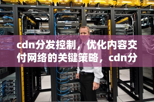 cdn分发控制，优化内容交付网络的关键策略，cdn分发管理系统