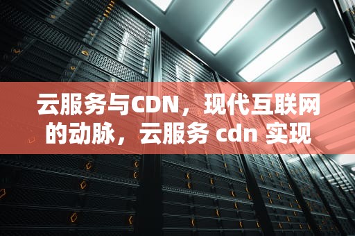 云服务与CDN，现代互联网的动脉，云服务 cdn 实现原理