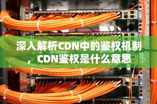深入解析CDN中的鉴权机制，CDN鉴权是什么意思