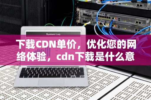 下载CDN单价，优化您的网络体验，cdn下载是什么意思