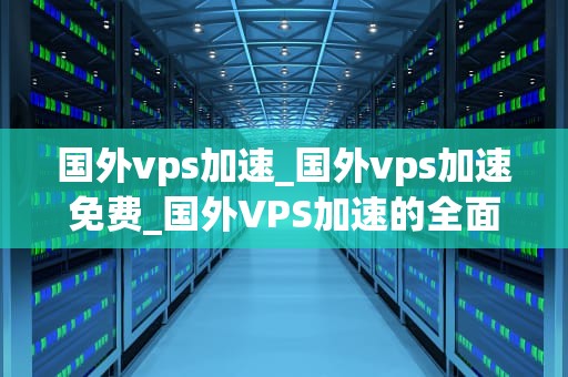 国外vps加速_国外vps加速免费_国外VPS加速的全面解析