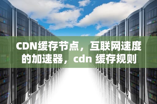 CDN缓存节点，互联网速度的加速器，cdn 缓存规则