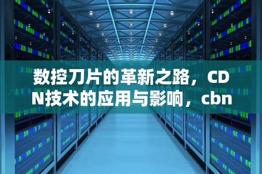 数控刀片的革新之路，CDN技术的应用与影响，cbn数控刀片