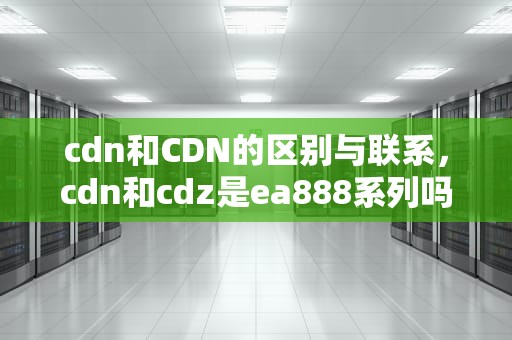 cdn和CDN的区别与联系，cdn和cdz是ea888系列吗