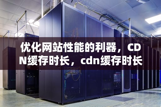 优化网站性能的利器，CDN缓存时长，cdn缓存时长 请求头