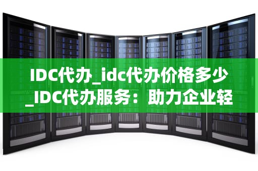 IDC代办_idc代办价格多少_IDC代办服务：助力企业轻松应对信息化建设挑战