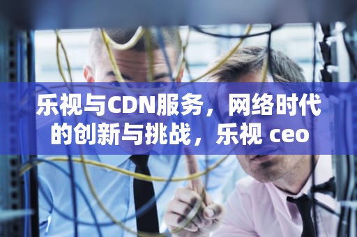 乐视与CDN服务，网络时代的创新与挑战，乐视 ceo