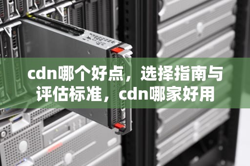 cdn哪个好点，选择指南与评估标准，cdn哪家好用