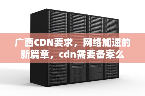 广西CDN要求，网络加速的新篇章，cdn需要备案么