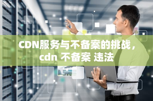 CDN服务与不备案的挑战，cdn 不备案 违法