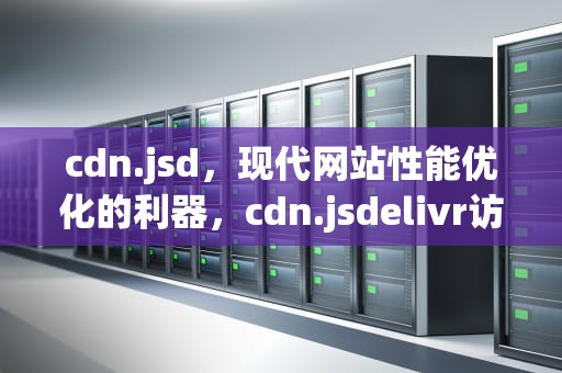 cdn.jsd，现代网站性能优化的利器，cdn.jsdelivr访问不了
