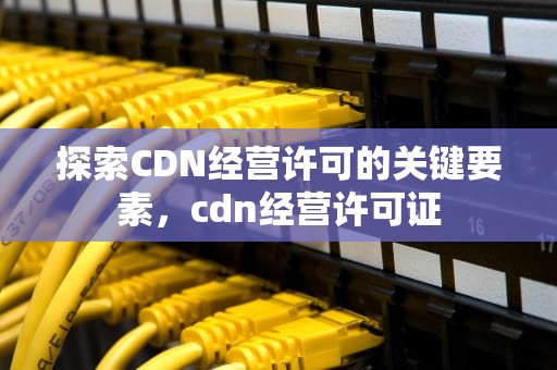探索CDN经营许可的关键要素，cdn经营许可证