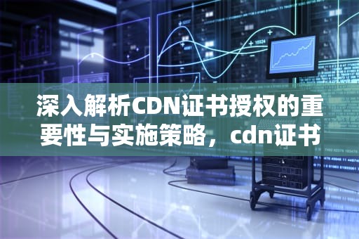 深入解析CDN证书授权的重要性与实施策略，cdn证书