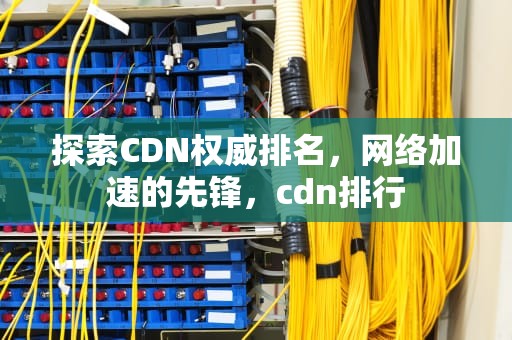 探索CDN权威排名，网络加速的先锋，cdn排行