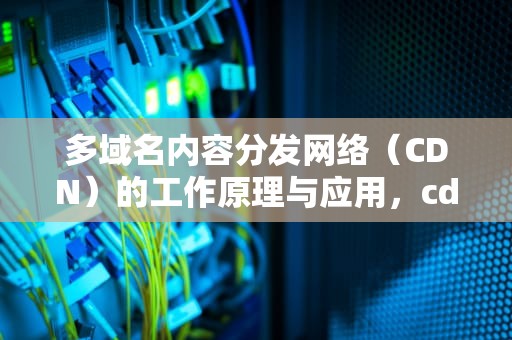 多域名内容分发网络（CDN）的工作原理与应用，cdn多域名