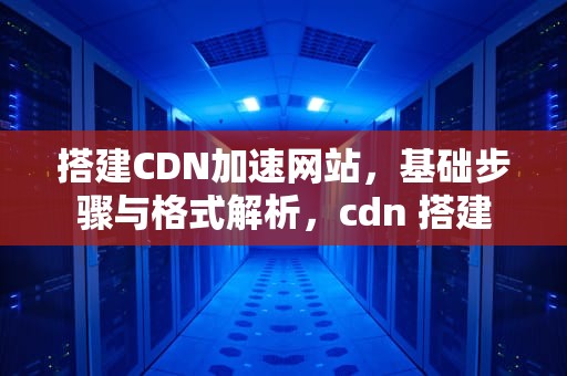 搭建CDN加速网站，基础步骤与格式解析，cdn 搭建