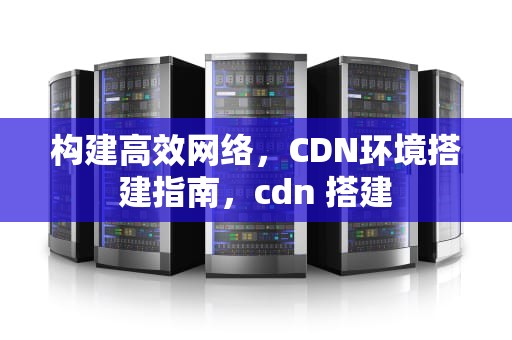 构建高效网络，CDN环境搭建指南，cdn 搭建