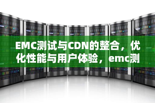 EMC测试与CDN的整合，优化性能与用户体验，emc测试CDN