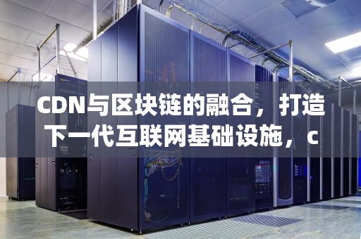 CDN与区块链的融合，打造下一代互联网基础设施，cdn区块链app下载2.0.3版本