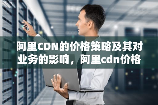 阿里CDN的价格策略及其对业务的影响，阿里cdn价格