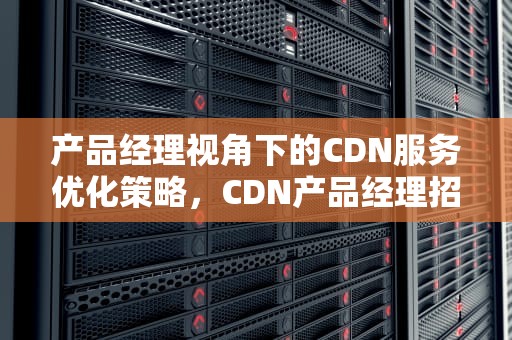 产品经理视角下的CDN服务优化策略，CDN产品经理招聘