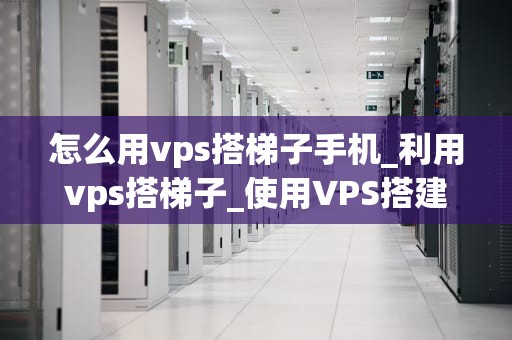 怎么用vps搭梯子手机_利用vps搭梯子_使用VPS搭建梯子手机的详细教程