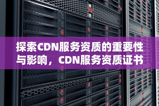 探索CDN服务资质的重要性与影响，CDN服务资质证书