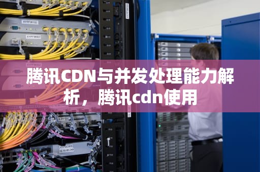 腾讯CDN与并发处理能力解析，腾讯cdn使用
