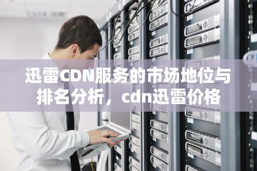 迅雷CDN服务的市场地位与排名分析，cdn迅雷价格