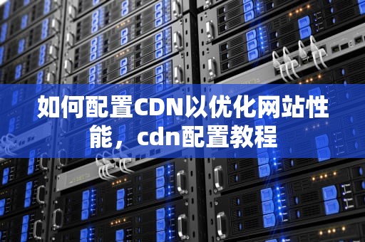 如何配置CDN以优化网站性能，cdn配置教程