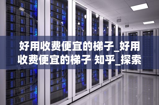 好用收费便宜的梯子_好用收费便宜的梯子 知乎_探索好用且收费便宜的梯子
