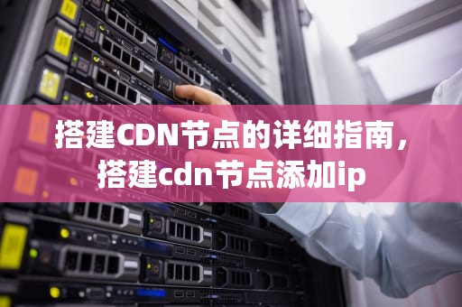 搭建CDN节点的详细指南，搭建cdn节点添加ip