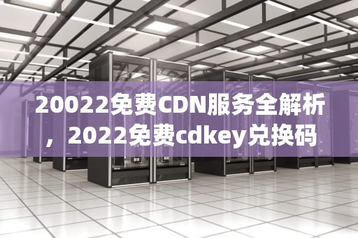 20022免费CDN服务全解析，2022免费cdkey兑换码