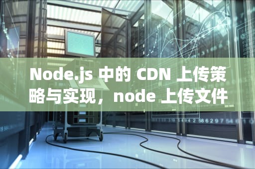 Node.js 中的 CDN 上传策略与实现，node 上传文件