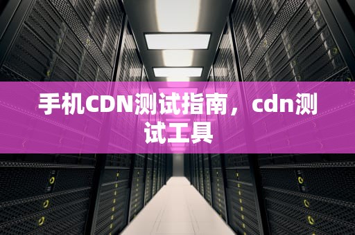 手机CDN测试指南，cdn测试工具