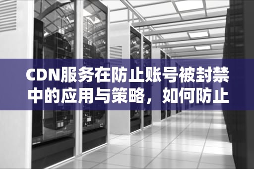 CDN服务在防止账号被封禁中的应用与策略，如何防止cdn被刷
