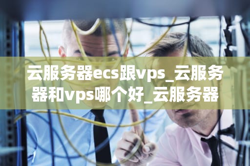 云服务器ecs跟vps_云服务器和vps哪个好_云服务器ECS与VPS的比较分析